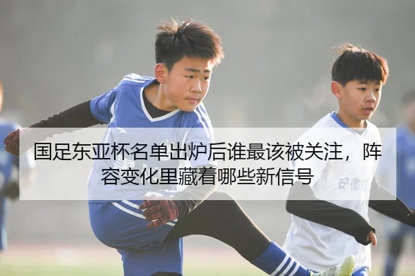 国足东亚杯名单出炉后谁最该被关注，阵容变化里藏着哪些新信号